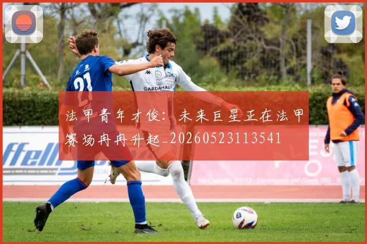 法甲青年才俊：未来巨星正在法甲赛场冉冉升起_20260523113541