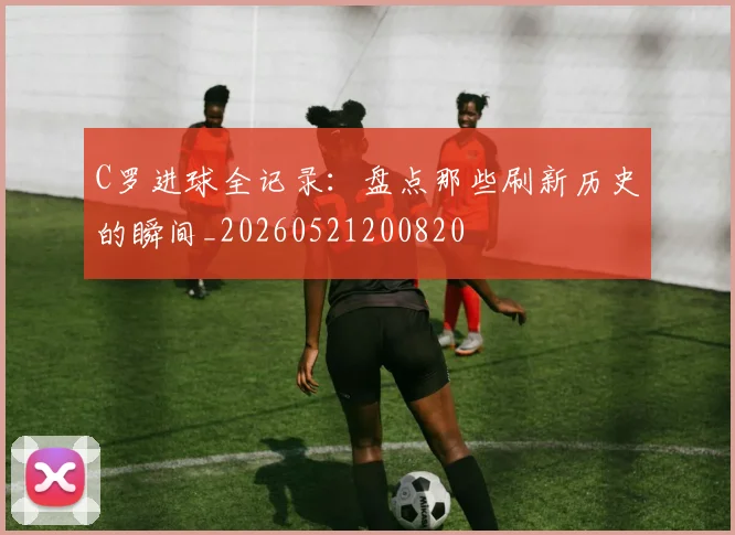 C罗进球全记录:盘点那些刷新历史的瞬间_20260521200820