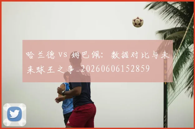 哈兰德 vs 姆巴佩:数据对比与未来球王之争_20260606152859
