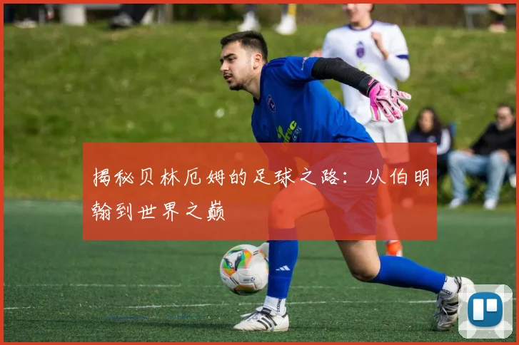 揭秘贝林厄姆的足球之路：从伯明翰到世界之巅