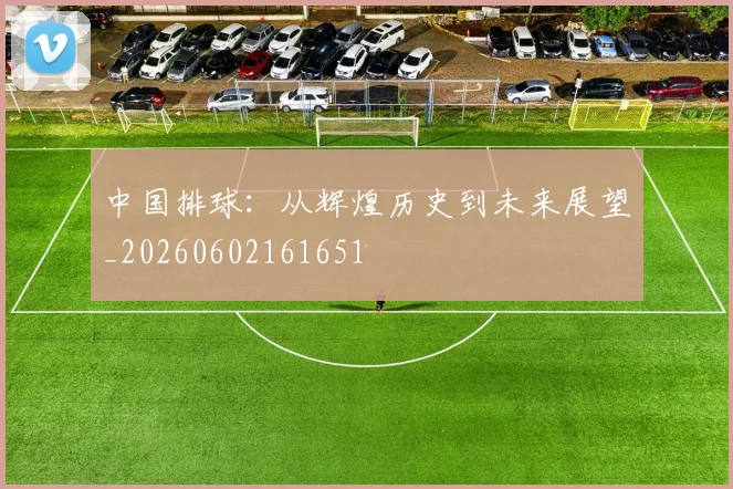 中国排球：从辉煌历史到未来展望_20260602161651