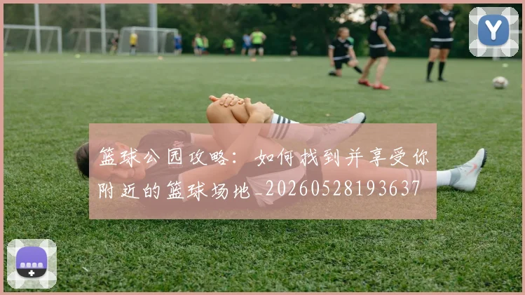篮球公园攻略：如何找到并享受你附近的篮球场地_20260528193637