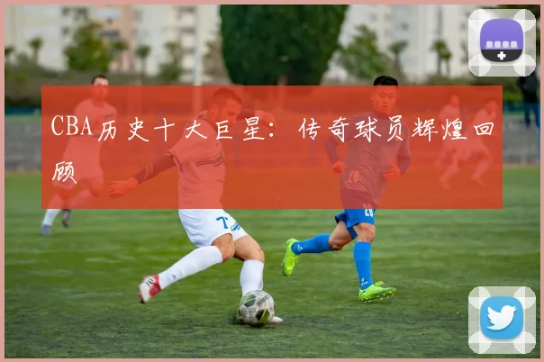 CBA历史十大巨星:传奇球员辉煌回顾