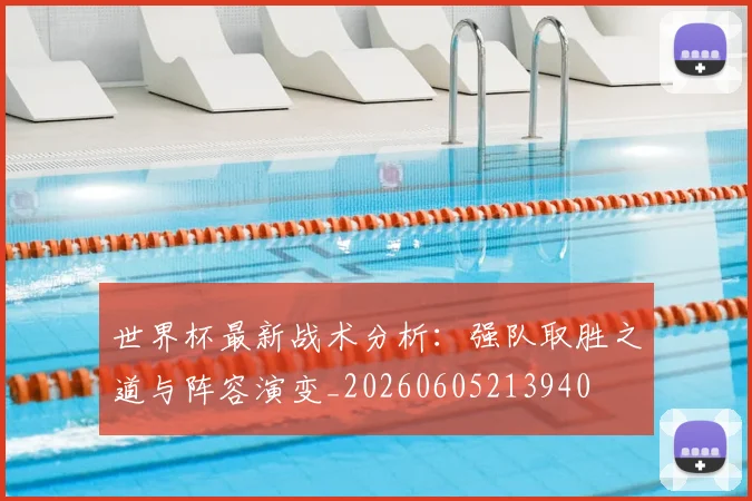 世界杯最新战术分析：强队取胜之道与阵容演变_20260605213940