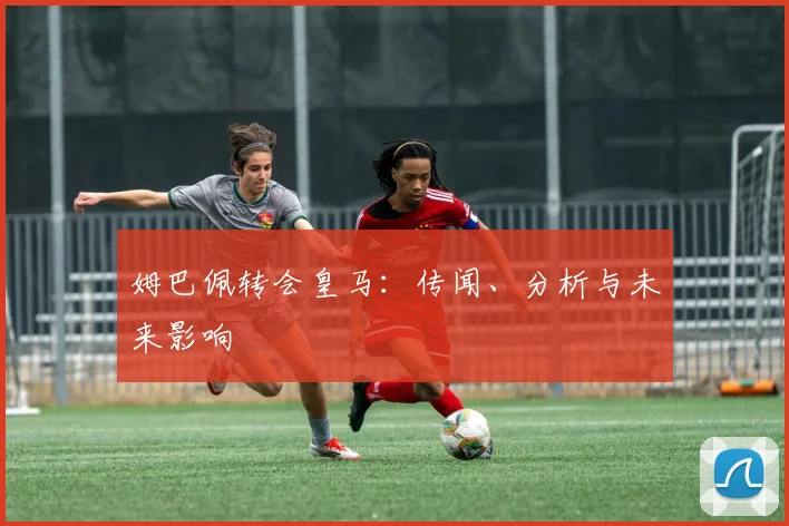 姆巴佩转会皇马：传闻、分析与未来影响
