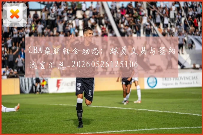 CBA最新转会动态：球员交易与签约流言汇总_20260526125106