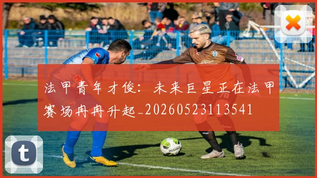 法甲青年才俊：未来巨星正在法甲赛场冉冉升起_20260523113541