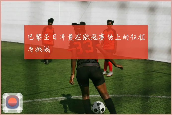 巴黎圣日耳曼在欧冠赛场上的征程与挑战