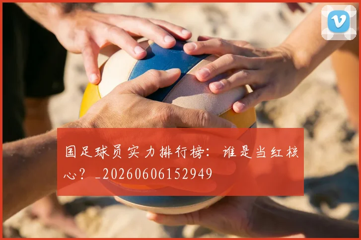 国足球员实力排行榜:谁是当红核心?_20260606152949