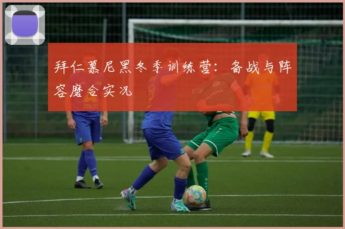 拜仁慕尼黑冬季训练营:备战与阵容磨合实况