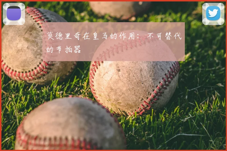莫德里奇在皇马的作用：不可替代的节拍器