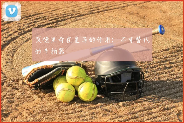 莫德里奇在皇马的作用：不可替代的节拍器