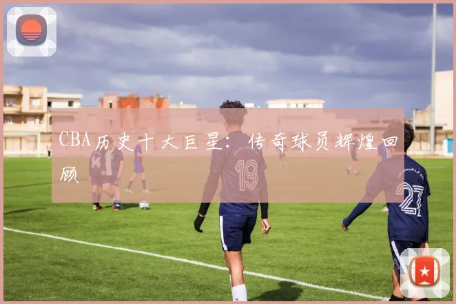 CBA历史十大巨星:传奇球员辉煌回顾